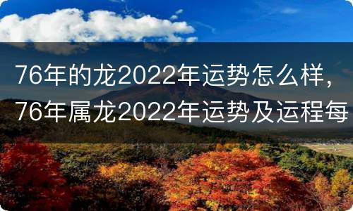76年的龙2022年运势怎么样，76年属龙2022年运势及运程每月运程