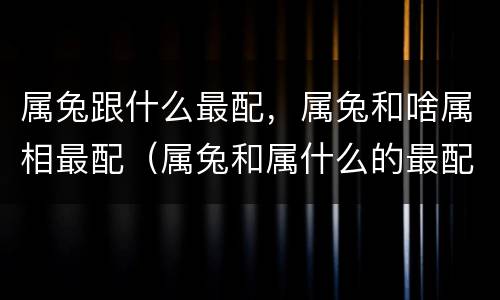 属兔跟什么最配，属兔和啥属相最配（属兔和属什么的最配）