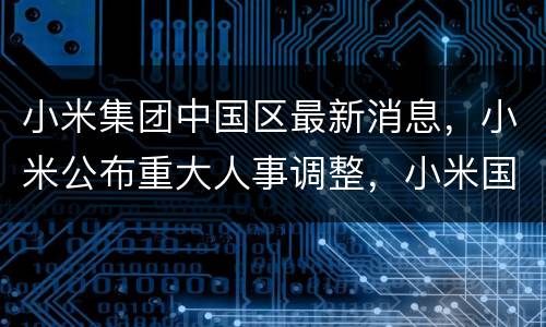 小米集团中国区最新消息，小米公布重大人事调整，小米国际部总裁周受资辞职