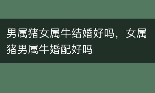 男属猪女属牛结婚好吗，女属猪男属牛婚配好吗