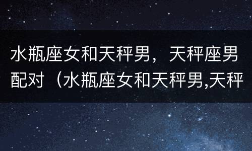 水瓶座女和天秤男，天秤座男配对（水瓶座女和天秤男,天秤座男配对吗）
