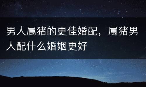 男人属猪的更佳婚配，属猪男人配什么婚姻更好