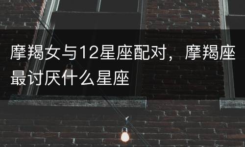 摩羯女与12星座配对，摩羯座最讨厌什么星座