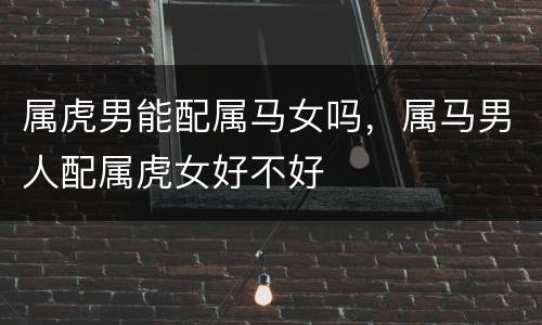 属虎男能配属马女吗，属马男人配属虎女好不好