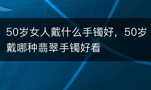 50岁女人戴什么手镯好，50岁戴哪种翡翠手镯好看