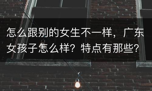 怎么跟别的女生不一样，广东女孩子怎么样？特点有那些？ 和别地方女孩子有