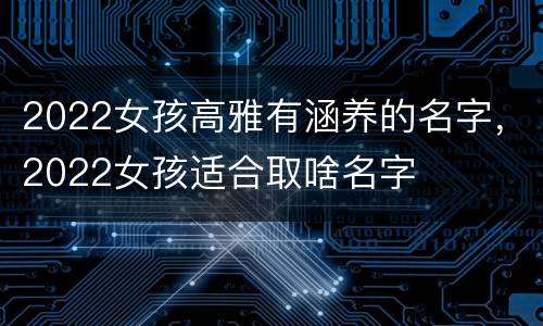 2022女孩高雅有涵养的名字，2022女孩适合取啥名字