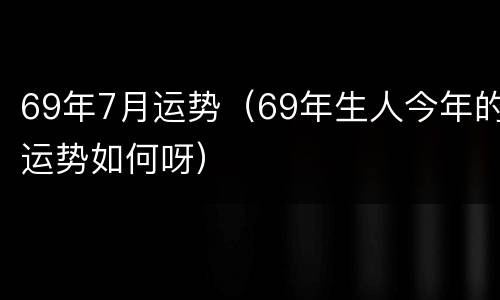69年7月运势（69年生人今年的运势如何呀）