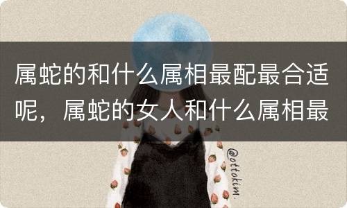 属蛇的和什么属相最配最合适呢，属蛇的女人和什么属相最配