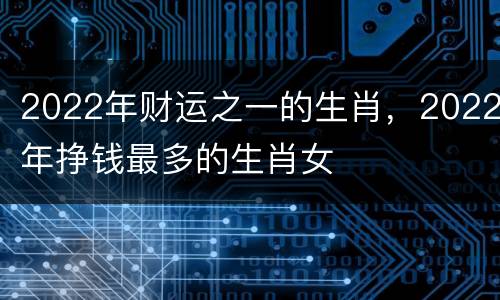 2022年财运之一的生肖，2022年挣钱最多的生肖女