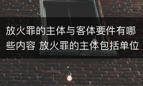 放火罪的主体与客体要件有哪些内容 放火罪的主体包括单位