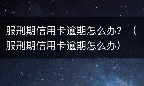 服刑期信用卡逾期怎么办？（服刑期信用卡逾期怎么办）