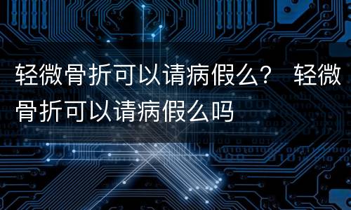 轻微骨折可以请病假么？ 轻微骨折可以请病假么吗