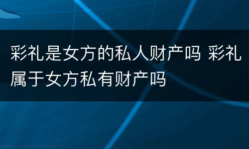 彩礼是女方的私人财产吗 彩礼属于女方私有财产吗