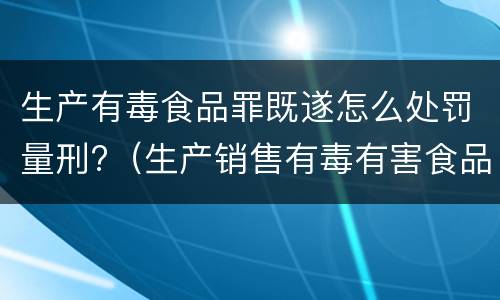 生产有毒食品罪既遂怎么处罚量刑?（生产销售有毒有害食品罪的既遂）