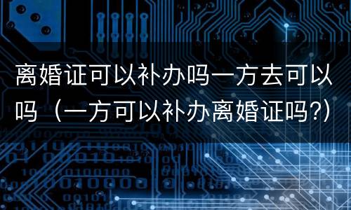 离婚证可以补办吗一方去可以吗（一方可以补办离婚证吗?）