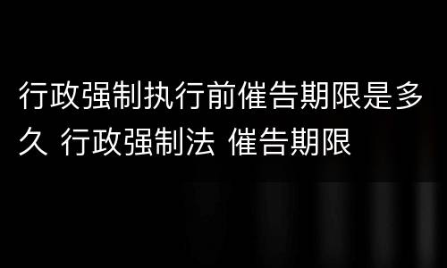 行政强制执行前催告期限是多久 行政强制法 催告期限