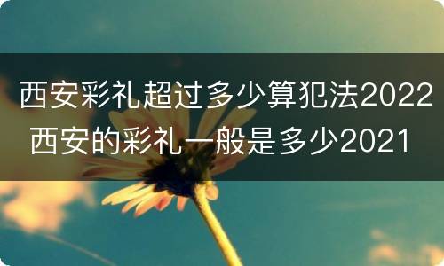 西安彩礼超过多少算犯法2022 西安的彩礼一般是多少2021