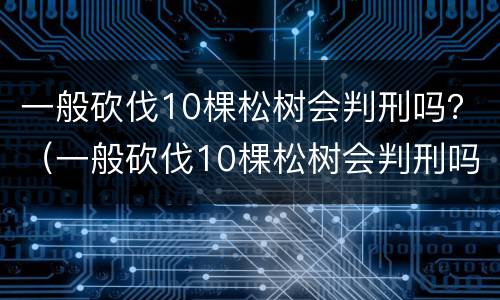 一般砍伐10棵松树会判刑吗？（一般砍伐10棵松树会判刑吗）