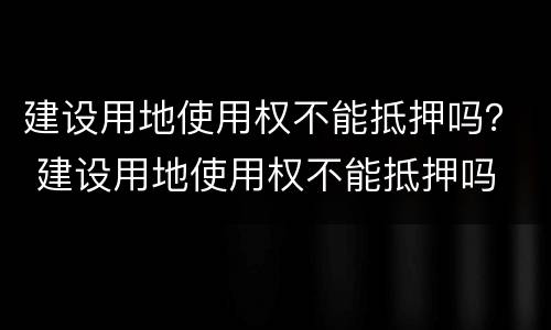 建设用地使用权不能抵押吗？ 建设用地使用权不能抵押吗