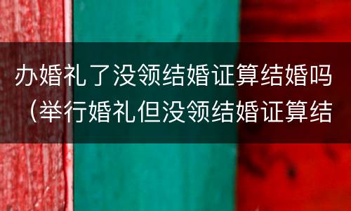 办婚礼了没领结婚证算结婚吗（举行婚礼但没领结婚证算结婚吗?）