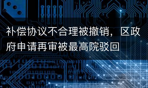 补偿协议不合理被撤销，区政府申请再审被最高院驳回