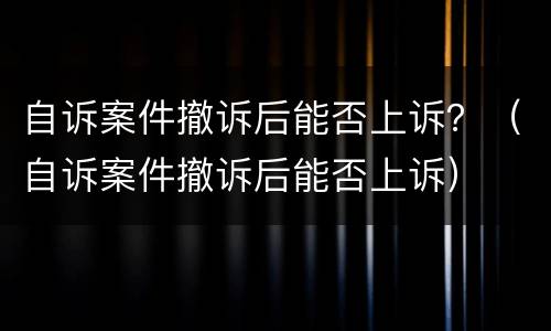 自诉案件撤诉后能否上诉？（自诉案件撤诉后能否上诉）