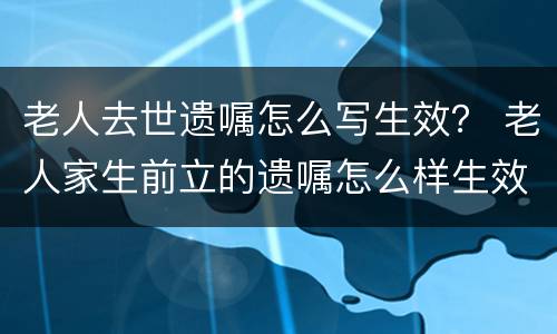 老人去世遗嘱怎么写生效？ 老人家生前立的遗嘱怎么样生效
