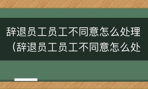 辞退员工员工不同意怎么处理（辞退员工员工不同意怎么处理好）