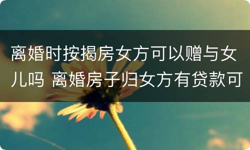 离婚时按揭房女方可以赠与女儿吗 离婚房子归女方有贷款可以过户吗