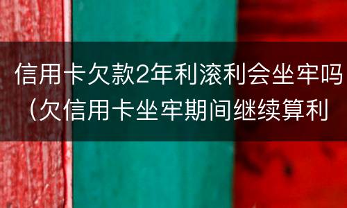 信用卡欠款2年利滚利会坐牢吗（欠信用卡坐牢期间继续算利息?）