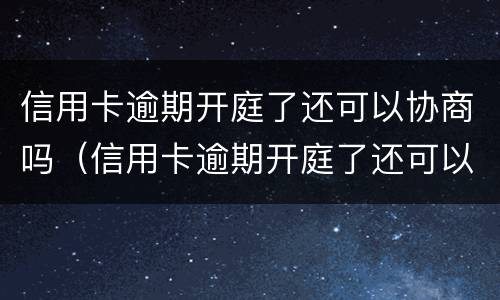 信用卡逾期开庭了还可以协商吗（信用卡逾期开庭了还可以协商吗知乎）