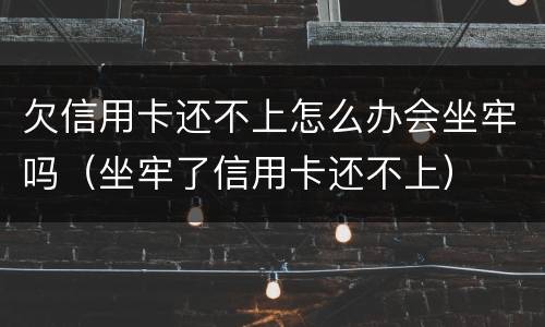 欠信用卡还不上怎么办会坐牢吗（坐牢了信用卡还不上）