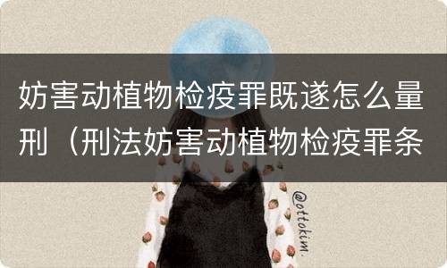 妨害动植物检疫罪既遂怎么量刑（刑法妨害动植物检疫罪条款）