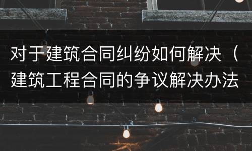 对于建筑合同纠纷如何解决（建筑工程合同的争议解决办法）