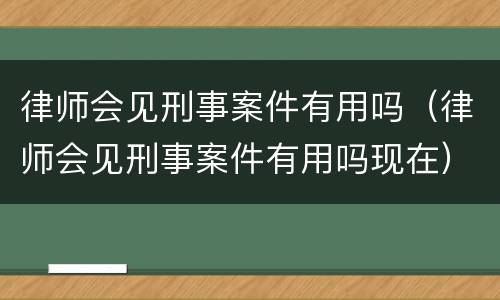 律师会见刑事案件有用吗（律师会见刑事案件有用吗现在）