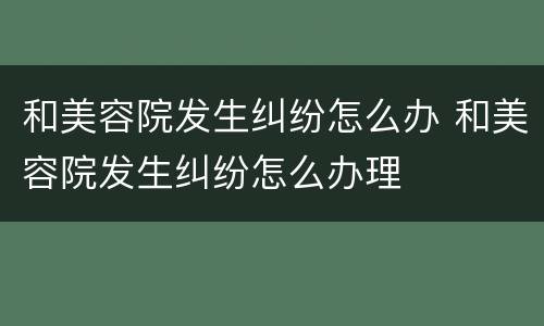 和美容院发生纠纷怎么办 和美容院发生纠纷怎么办理