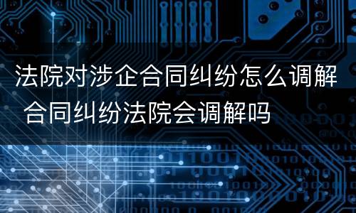 法院对涉企合同纠纷怎么调解 合同纠纷法院会调解吗
