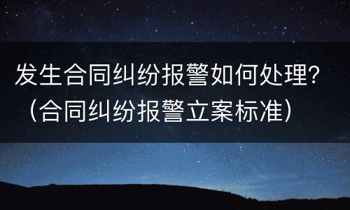 发生合同纠纷报警如何处理？（合同纠纷报警立案标准）