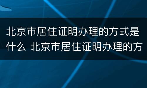 北京市居住证明办理的方式是什么 北京市居住证明办理的方式是什么样子的