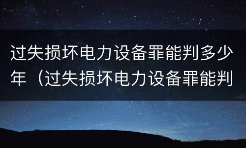 过失损坏电力设备罪能判多少年（过失损坏电力设备罪能判多少年呢）