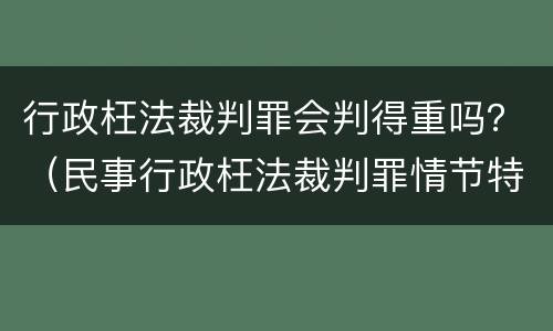 行政枉法裁判罪会判得重吗？（民事行政枉法裁判罪情节特别严重）