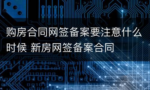 购房合同网签备案要注意什么时候 新房网签备案合同