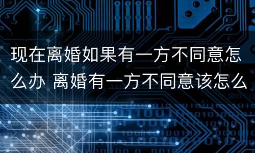 现在离婚如果有一方不同意怎么办 离婚有一方不同意该怎么办