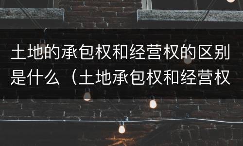 土地的承包权和经营权的区别是什么（土地承包权和经营权有什么区别）
