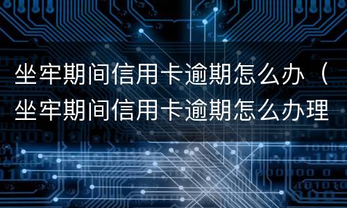 坐牢期间信用卡逾期怎么办（坐牢期间信用卡逾期怎么办理）