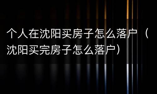 个人在沈阳买房子怎么落户（沈阳买完房子怎么落户）