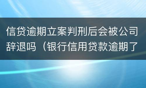 信贷逾期立案判刑后会被公司辞退吗（银行信用贷款逾期了起诉会判刑吗）
