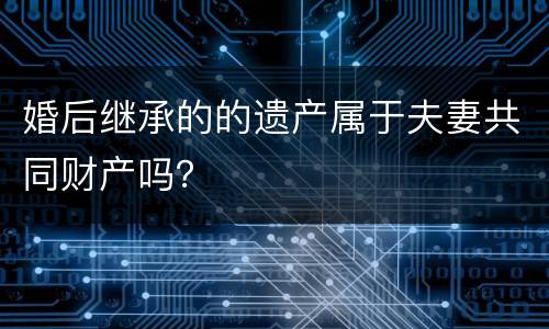 婚后继承的的遗产属于夫妻共同财产吗？