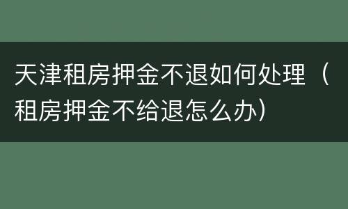 天津租房押金不退如何处理（租房押金不给退怎么办）